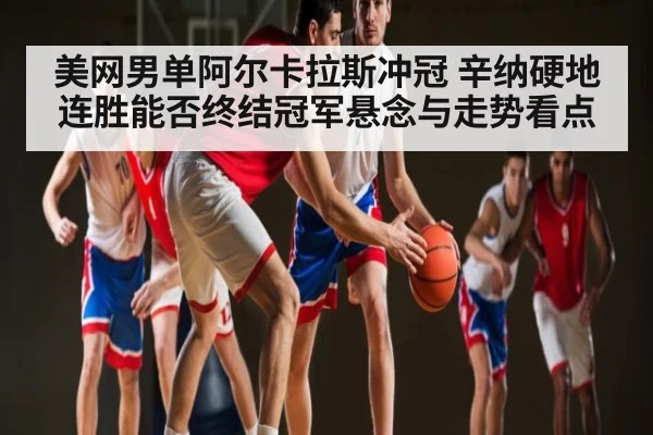 美网男单阿尔卡拉斯冲冠 辛纳硬地连胜能否终结冠军悬念与走势看点
