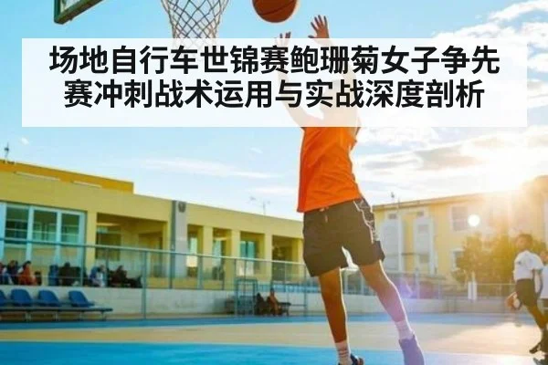 场地自行车世锦赛鲍珊菊女子争先赛冲刺战术运用与实战深度剖析