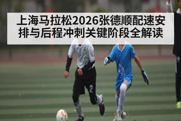 上海马拉松2026张德顺配速安排与后程冲刺关键阶段全解读